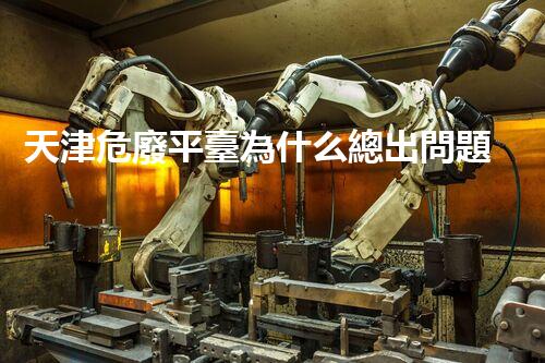 天津危廢平臺為什么總出問題環(huán)境衛(wèi)士：如何有效處理危險廢棄物？