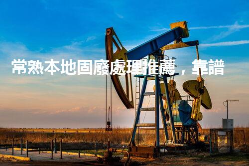 常熟本地固廢處理推薦，靠譜的都在這兒啦！